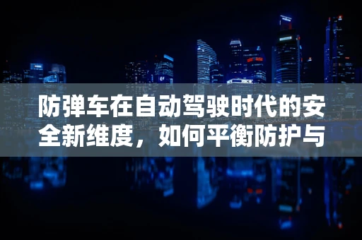 防弹车在自动驾驶时代的安全新维度，如何平衡防护与自动驾驶技术？