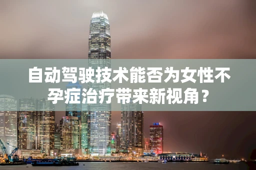 自动驾驶技术能否为女性不孕症治疗带来新视角？
