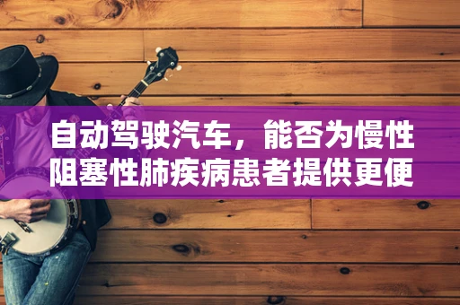 自动驾驶汽车，能否为慢性阻塞性肺疾病患者提供更便捷的出行方式？