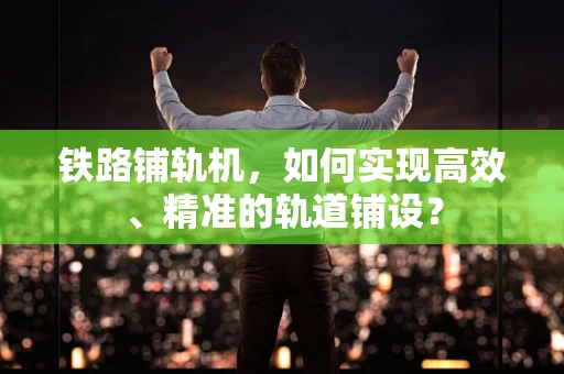 铁路铺轨机，如何实现高效、精准的轨道铺设？