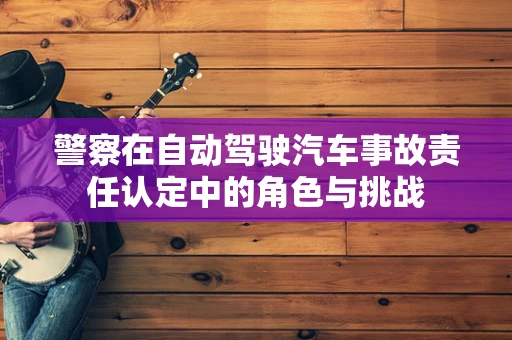 警察在自动驾驶汽车事故责任认定中的角色与挑战