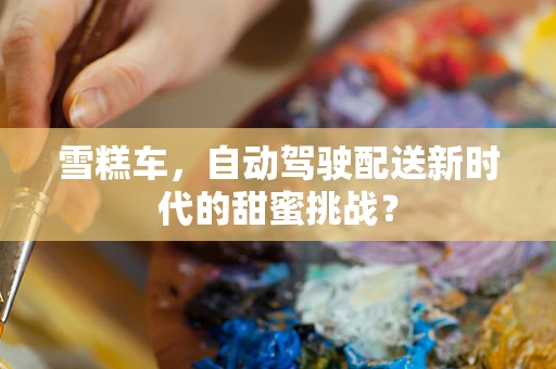 雪糕车，自动驾驶配送新时代的甜蜜挑战？