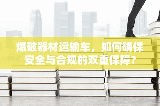 爆破器材运输车，如何确保安全与合规的双重保障？