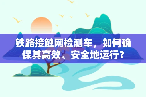 铁路接触网检测车，如何确保其高效、安全地运行？