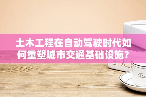 土木工程在自动驾驶时代如何重塑城市交通基础设施？