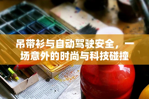 吊带衫与自动驾驶安全，一场意外的时尚与科技碰撞