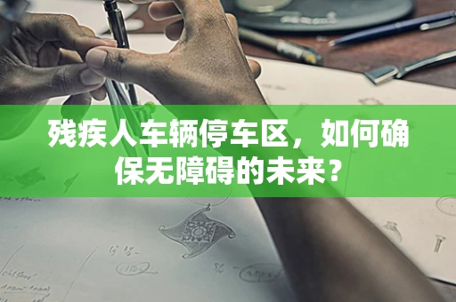残疾人车辆停车区，如何确保无障碍的未来？