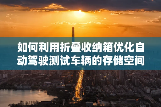 如何利用折叠收纳箱优化自动驾驶测试车辆的存储空间？
