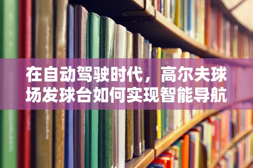 在自动驾驶时代，高尔夫球场发球台如何实现智能导航？