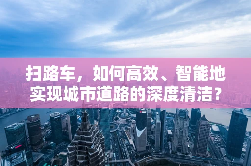 扫路车，如何高效、智能地实现城市道路的深度清洁？