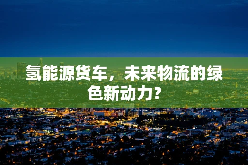 氢能源货车，未来物流的绿色新动力？
