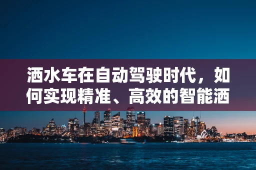 洒水车在自动驾驶时代，如何实现精准、高效的智能洒水？