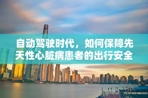 自动驾驶时代，如何保障先天性心脏病患者的出行安全？