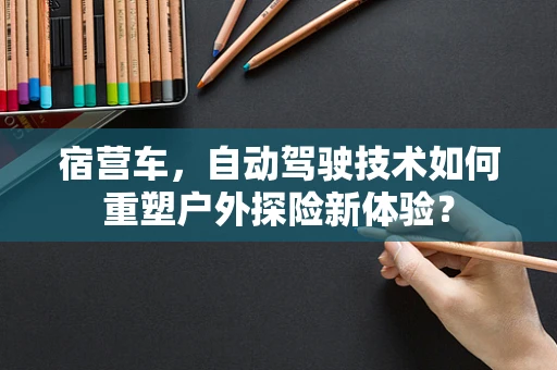 宿营车，自动驾驶技术如何重塑户外探险新体验？