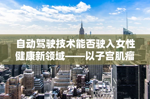 自动驾驶技术能否驶入女性健康新领域——以子宫肌瘤为例？