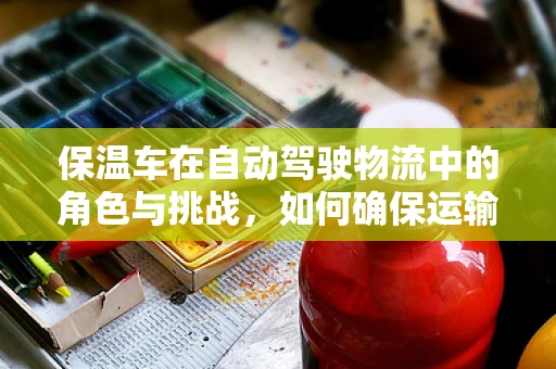 保温车在自动驾驶物流中的角色与挑战，如何确保运输过程中的温度控制？