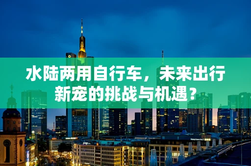 水陆两用自行车，未来出行新宠的挑战与机遇？