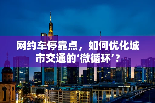 网约车停靠点，如何优化城市交通的‘微循环’？