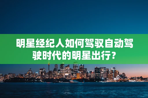 明星经纪人如何驾驭自动驾驶时代的明星出行？