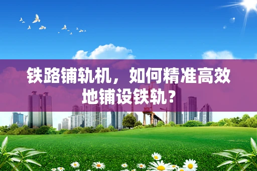 铁路铺轨机，如何精准高效地铺设铁轨？