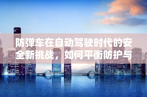 防弹车在自动驾驶时代的安全新挑战，如何平衡防护与自动驾驶系统？