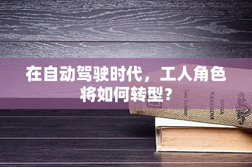 在自动驾驶时代，工人角色将如何转型？