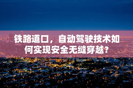 铁路道口，自动驾驶技术如何实现安全无缝穿越？