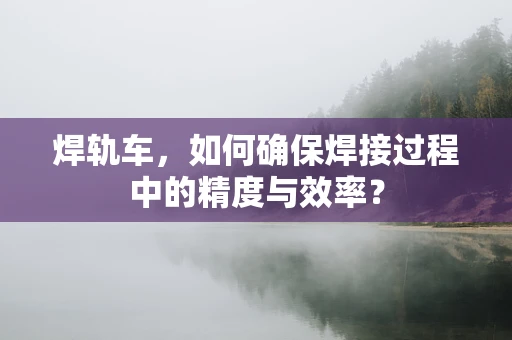 焊轨车，如何确保焊接过程中的精度与效率？