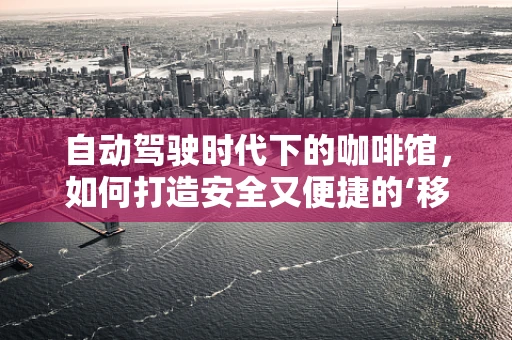 自动驾驶时代下的咖啡馆，如何打造安全又便捷的‘移动’体验？