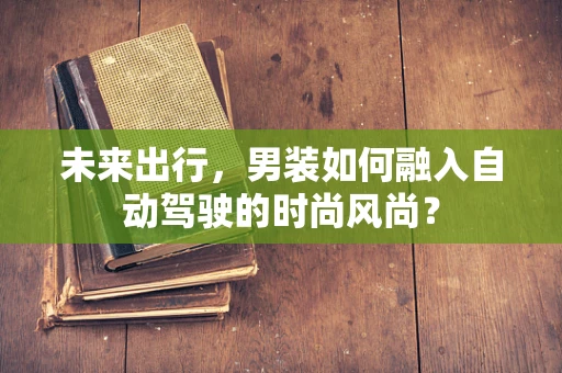 未来出行，男装如何融入自动驾驶的时尚风尚？