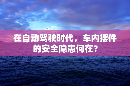 在自动驾驶时代，车内摆件的安全隐患何在？