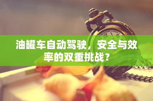 油罐车自动驾驶，安全与效率的双重挑战？