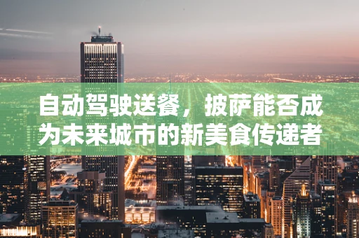 自动驾驶送餐，披萨能否成为未来城市的新美食传递者？