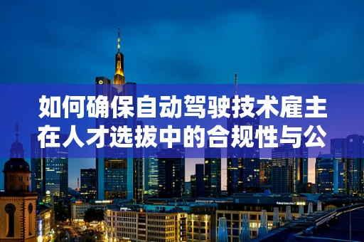 如何确保自动驾驶技术雇主在人才选拔中的合规性与公平性？