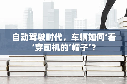 自动驾驶时代，车辆如何‘看’穿司机的‘帽子’？