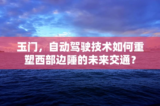 玉门，自动驾驶技术如何重塑西部边陲的未来交通？
