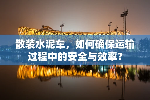 散装水泥车，如何确保运输过程中的安全与效率？