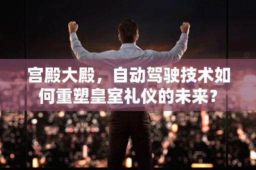 宫殿大殿，自动驾驶技术如何重塑皇室礼仪的未来？