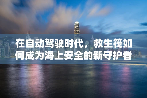 在自动驾驶时代，救生筏如何成为海上安全的新守护者？