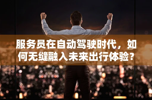 服务员在自动驾驶时代，如何无缝融入未来出行体验？