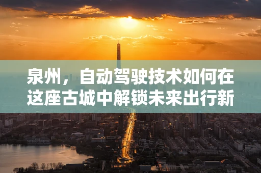 泉州，自动驾驶技术如何在这座古城中解锁未来出行新模式？