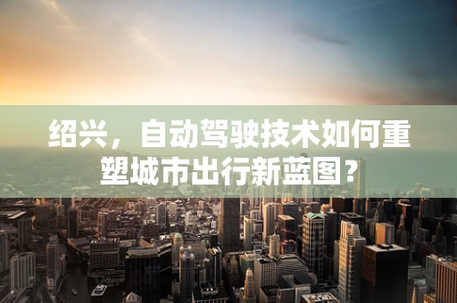 绍兴，自动驾驶技术如何重塑城市出行新蓝图？