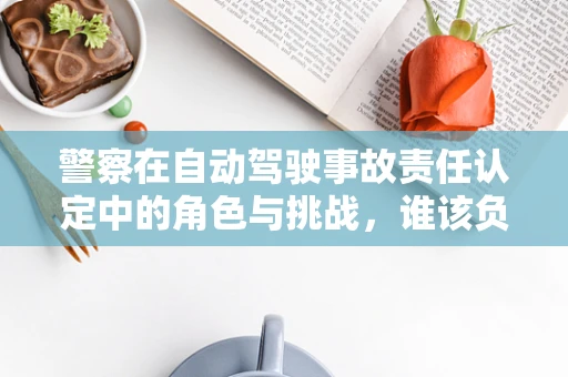 警察在自动驾驶事故责任认定中的角色与挑战，谁该负责？