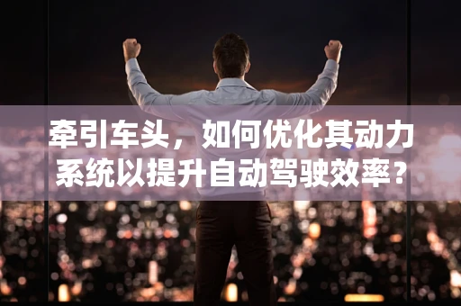牵引车头，如何优化其动力系统以提升自动驾驶效率？