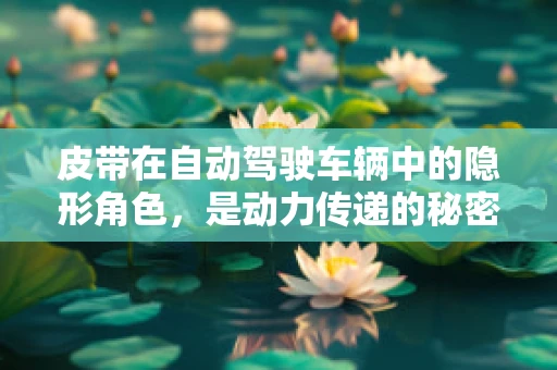 皮带在自动驾驶车辆中的隐形角色，是动力传递的秘密吗？