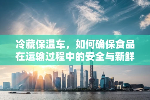 冷藏保温车，如何确保食品在运输过程中的安全与新鲜？