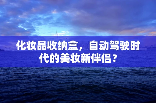 化妆品收纳盒，自动驾驶时代的美妆新伴侣？