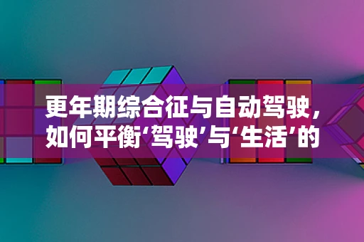 更年期综合征与自动驾驶，如何平衡‘驾驶’与‘生活’的节奏？