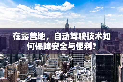 在露营地，自动驾驶技术如何保障安全与便利？