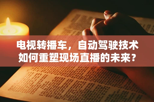 电视转播车，自动驾驶技术如何重塑现场直播的未来？